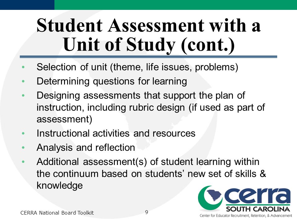 Student Assessment with a Unit of Study (cont.) Selection of unit (theme, life issues, problems) Determining questions for learning Designing assessments that support the plan of instruction, including rubric design (if used as part of assessment) Instructional activities and resources Analysis and reflection Additional assessment(s) of student learning within the continuum based on students’ new set of skills & knowledge CERRA National Board Toolkit 9