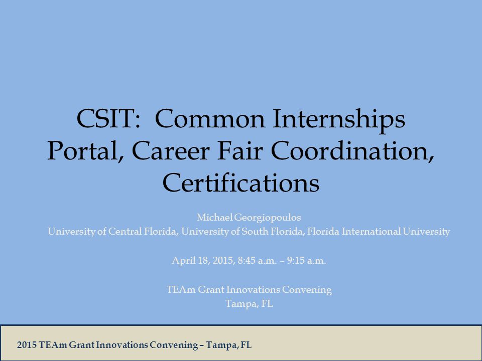 2015 TEAm Grant Innovations Convening – Tampa, FL CSIT: Common Internships Portal, Career Fair Coordination, Certifications Michael Georgiopoulos University of Central Florida, University of South Florida, Florida International University April 18, 2015, 8:45 a.m.