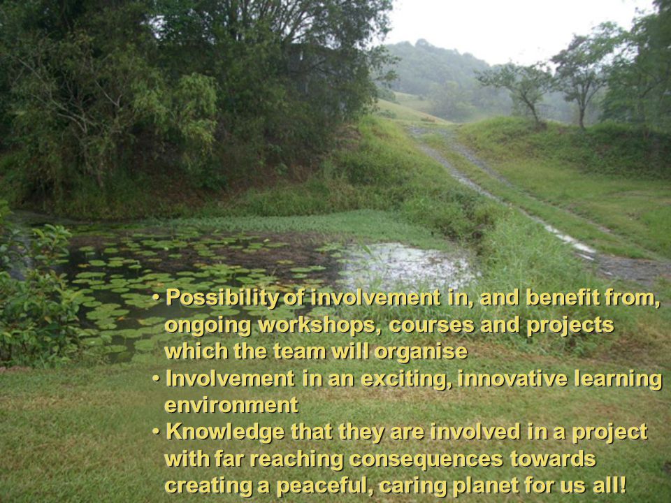 Possibility of involvement in, and benefit from, Possibility of involvement in, and benefit from, ongoing workshops, courses and projects ongoing workshops, courses and projects which the team will organise which the team will organise Involvement in an exciting, innovative learning Involvement in an exciting, innovative learning environment environment Knowledge that they are involved in a project Knowledge that they are involved in a project with far reaching consequences towards with far reaching consequences towards creating a peaceful, caring planet for us all.