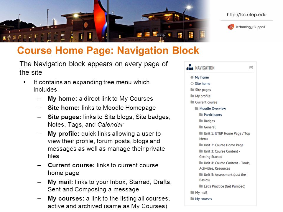 Course Home Page: Navigation Block The Navigation block appears on every page of the site It contains an expanding tree menu which includes –My home: a direct link to My Courses –Site home: links to Moodle Homepage –Site pages: links to Site blogs, Site badges, Notes, Tags, and Calendar –My profile: quick links allowing a user to view their profile, forum posts, blogs and messages as well as manage their private files –Current course: links to current course home page –My mail: links to your Inbox, Starred, Drafts, Sent and Composing a message –My courses: a link to the listing all courses, active and archived (same as My Courses)