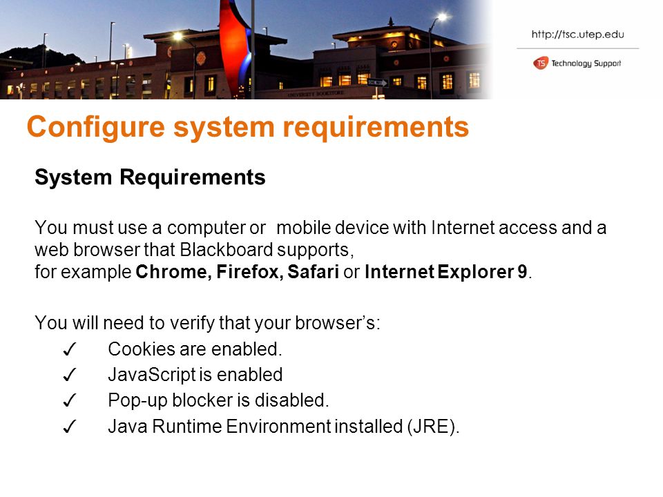 Configure system requirements System Requirements You must use a computer or mobile device with Internet access and a web browser that Blackboard supports, for example Chrome, Firefox, Safari or Internet Explorer 9.