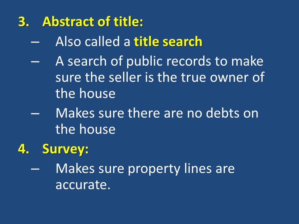 3.Abstract of title: title search – Also called a title search – A search of public records to make sure the seller is the true owner of the house – Makes sure there are no debts on the house 4.Survey: – Makes sure property lines are accurate.