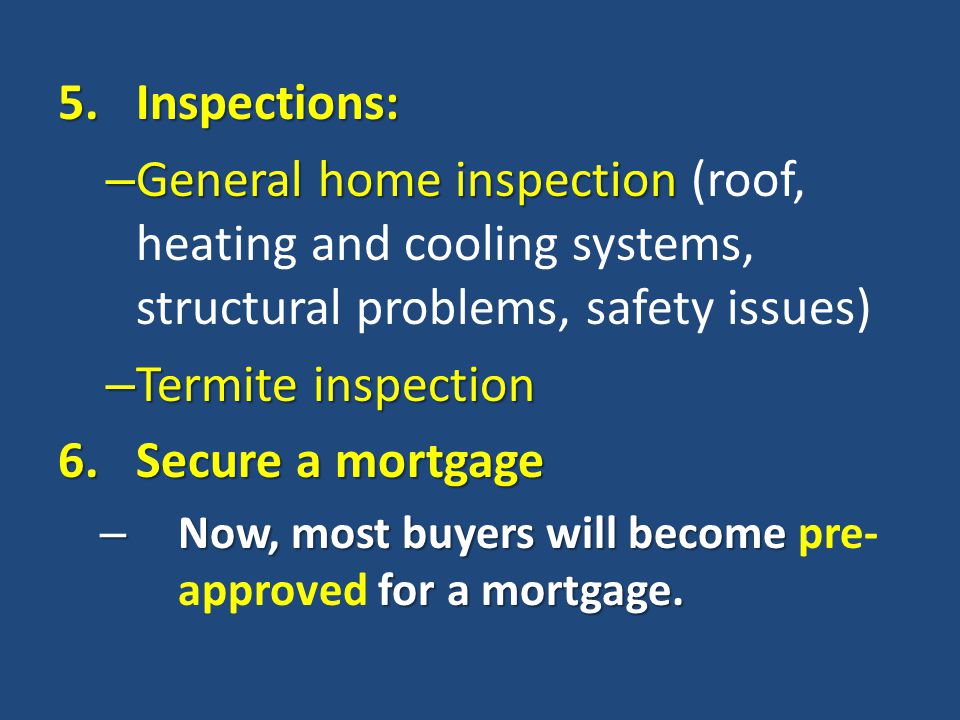 5.Inspections: – General home inspection – General home inspection (roof, heating and cooling systems, structural problems, safety issues) – Termite inspection 6.Secure a mortgage – Now, most buyers will become for a mortgage.
