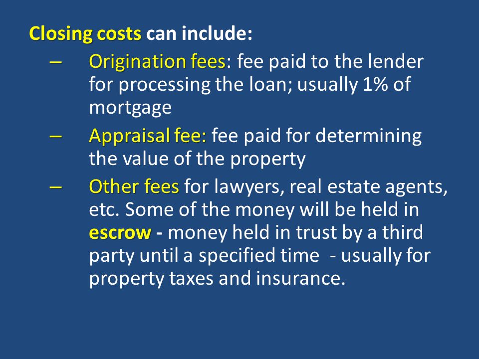 Closing costs Closing costs can include: – Origination fees – Origination fees: fee paid to the lender for processing the loan; usually 1% of mortgage – Appraisal fee: – Appraisal fee: fee paid for determining the value of the property – Other fees escrow – Other fees for lawyers, real estate agents, etc.