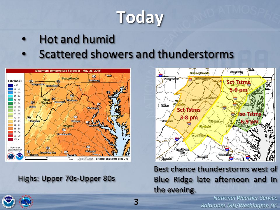 National Weather Service Baltimore MD/Washington DC TodayToday Hot and humid Hot and humid Scattered showers and thunderstorms Scattered showers and thunderstorms Hot and humid Hot and humid Scattered showers and thunderstorms Scattered showers and thunderstorms Highs: Upper 70s-Upper 80s Best chance thunderstorms west of Blue Ridge late afternoon and in the evening.