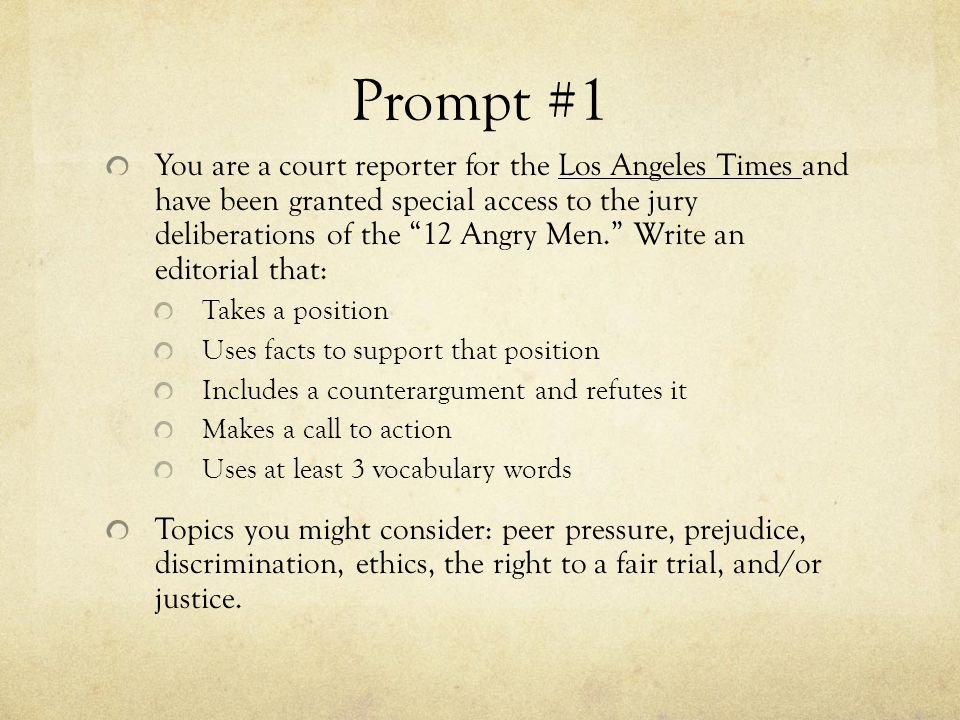 Prompt #1 You are a court reporter for the Los Angeles Times and have been granted special access to the jury deliberations of the 12 Angry Men. Write an editorial that: Takes a position Uses facts to support that position Includes a counterargument and refutes it Makes a call to action Uses at least 3 vocabulary words Topics you might consider: peer pressure, prejudice, discrimination, ethics, the right to a fair trial, and/or justice.
