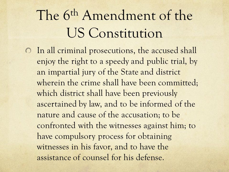 The 6 th Amendment of the US Constitution In all criminal prosecutions, the accused shall enjoy the right to a speedy and public trial, by an impartial jury of the State and district wherein the crime shall have been committed; which district shall have been previously ascertained by law, and to be informed of the nature and cause of the accusation; to be confronted with the witnesses against him; to have compulsory process for obtaining witnesses in his favor, and to have the assistance of counsel for his defense.