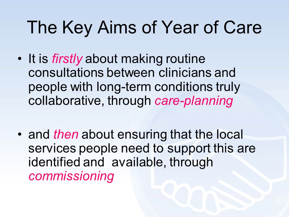 The Key Aims of Year of Care It is firstly about making routine consultations between clinicians and people with long-term conditions truly collaborative, through care-planning and then about ensuring that the local services people need to support this are identified and available, through commissioning