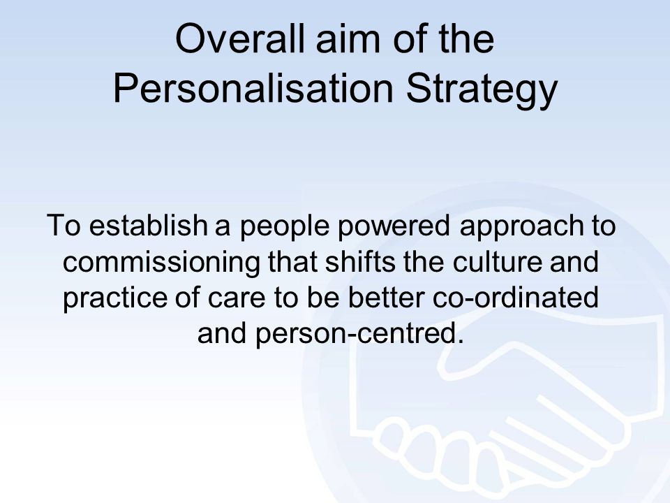 Overall aim of the Personalisation Strategy To establish a people powered approach to commissioning that shifts the culture and practice of care to be better co-ordinated and person-centred.