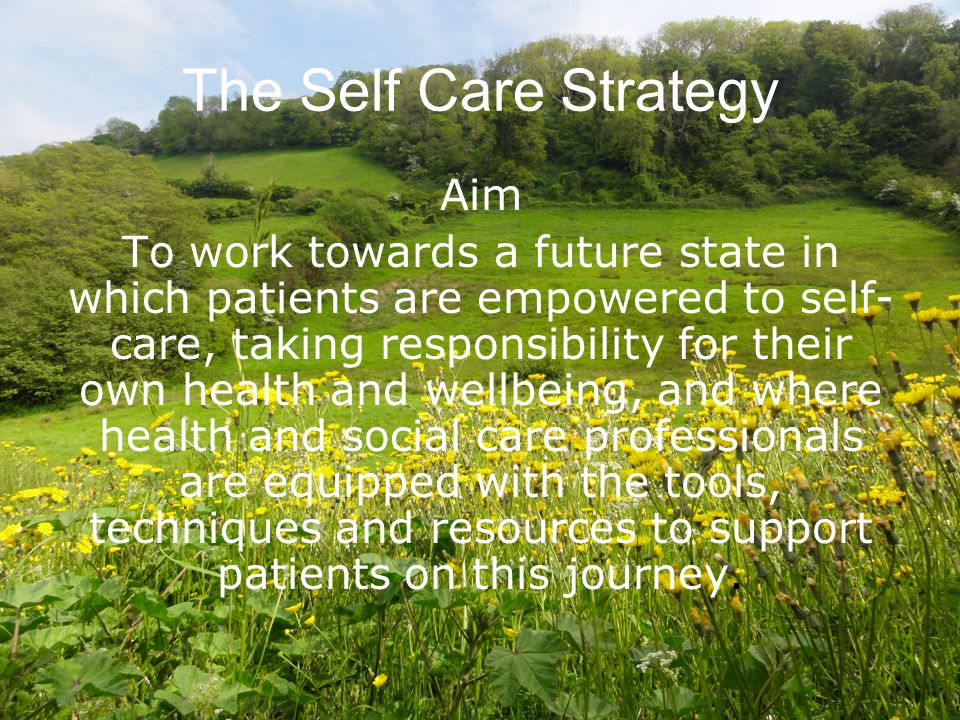 The Self Care Strategy Aim To work towards a future state in which patients are empowered to self- care, taking responsibility for their own health and wellbeing, and where health and social care professionals are equipped with the tools, techniques and resources to support patients on this journey.
