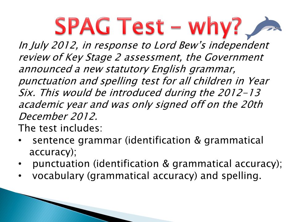 In July 2012, in response to Lord Bew’s independent review of Key Stage 2 assessment, the Government announced a new statutory English grammar, punctuation and spelling test for all children in Year Six.