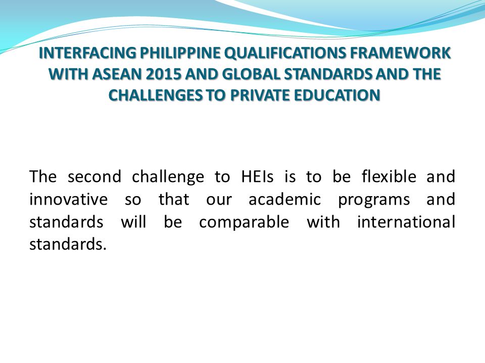 INTERFACING PHILIPPINE QUALIFICATIONS FRAMEWORK WITH ASEAN 2015 AND GLOBAL STANDARDS AND THE CHALLENGES TO PRIVATE EDUCATION The second challenge to HEIs is to be flexible and innovative so that our academic programs and standards will be comparable with international standards.