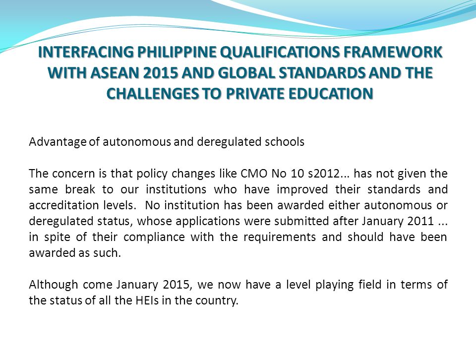INTERFACING PHILIPPINE QUALIFICATIONS FRAMEWORK WITH ASEAN 2015 AND GLOBAL STANDARDS AND THE CHALLENGES TO PRIVATE EDUCATION Advantage of autonomous and deregulated schools The concern is that policy changes like CMO No 10 s