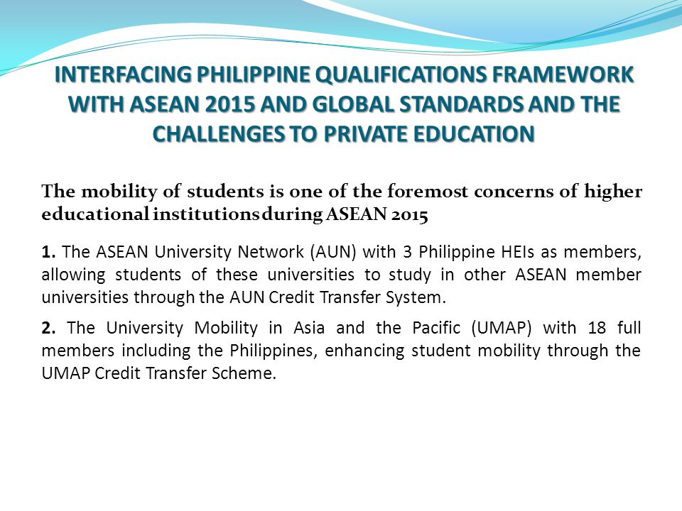 INTERFACING PHILIPPINE QUALIFICATIONS FRAMEWORK WITH ASEAN 2015 AND GLOBAL STANDARDS AND THE CHALLENGES TO PRIVATE EDUCATION The mobility of students is one of the foremost concerns of higher educational institutions during ASEAN