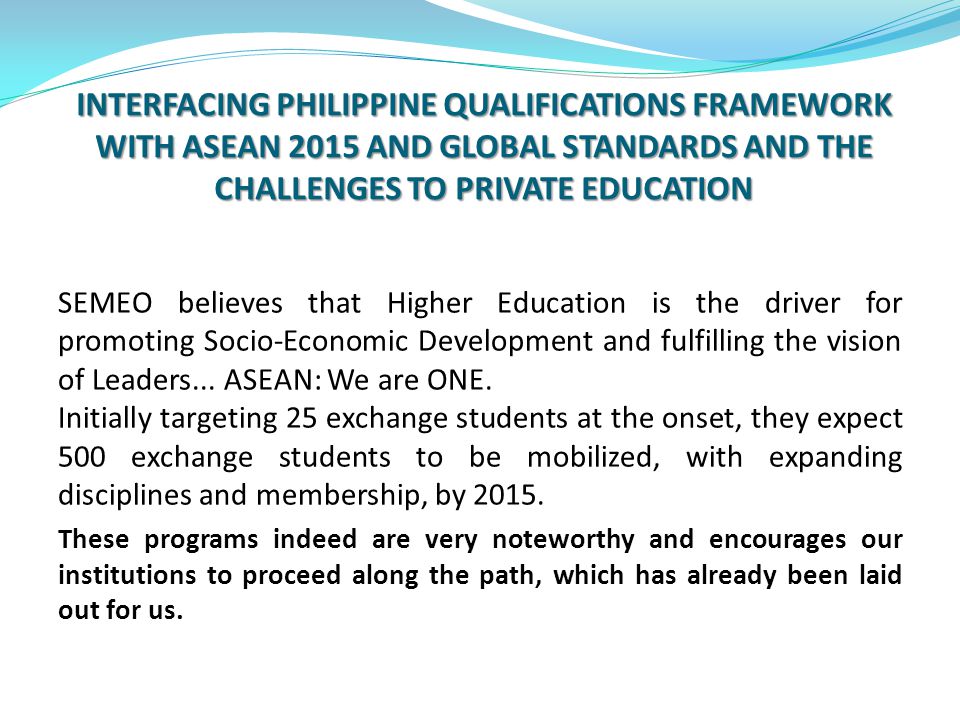 INTERFACING PHILIPPINE QUALIFICATIONS FRAMEWORK WITH ASEAN 2015 AND GLOBAL STANDARDS AND THE CHALLENGES TO PRIVATE EDUCATION SEMEO believes that Higher Education is the driver for promoting Socio-Economic Development and fulfilling the vision of Leaders...