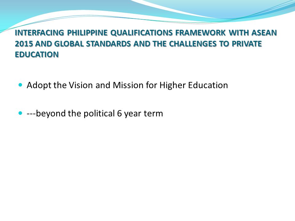INTERFACING PHILIPPINE QUALIFICATIONS FRAMEWORK WITH ASEAN 2015 AND GLOBAL STANDARDS AND THE CHALLENGES TO PRIVATE EDUCATION Adopt the Vision and Mission for Higher Education ---beyond the political 6 year term