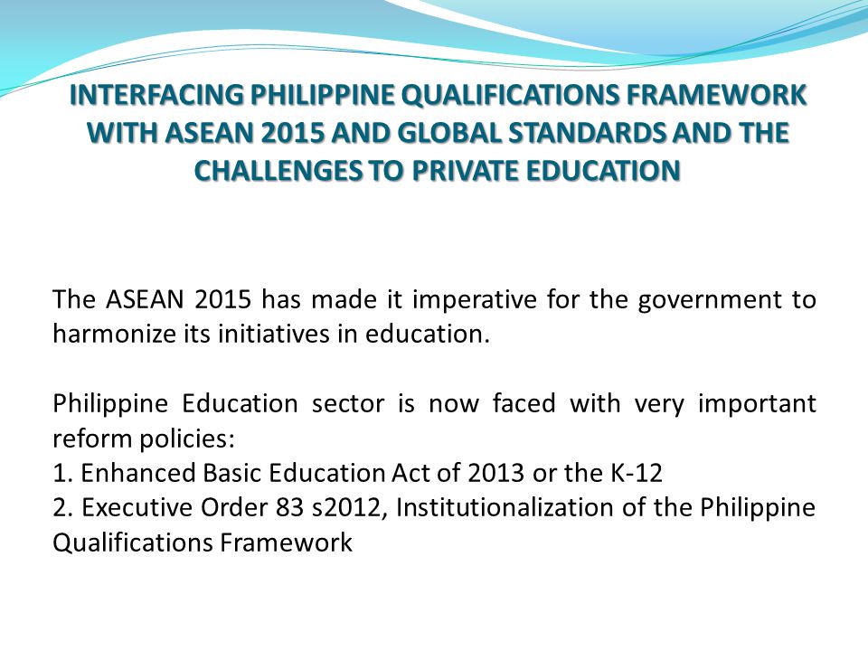 INTERFACING PHILIPPINE QUALIFICATIONS FRAMEWORK WITH ASEAN 2015 AND GLOBAL STANDARDS AND THE CHALLENGES TO PRIVATE EDUCATION The ASEAN 2015 has made it imperative for the government to harmonize its initiatives in education.