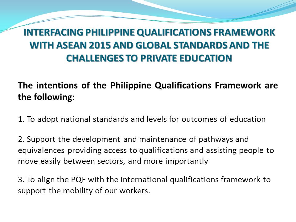 INTERFACING PHILIPPINE QUALIFICATIONS FRAMEWORK WITH ASEAN 2015 AND GLOBAL STANDARDS AND THE CHALLENGES TO PRIVATE EDUCATION The intentions of the Philippine Qualifications Framework are the following: 1.