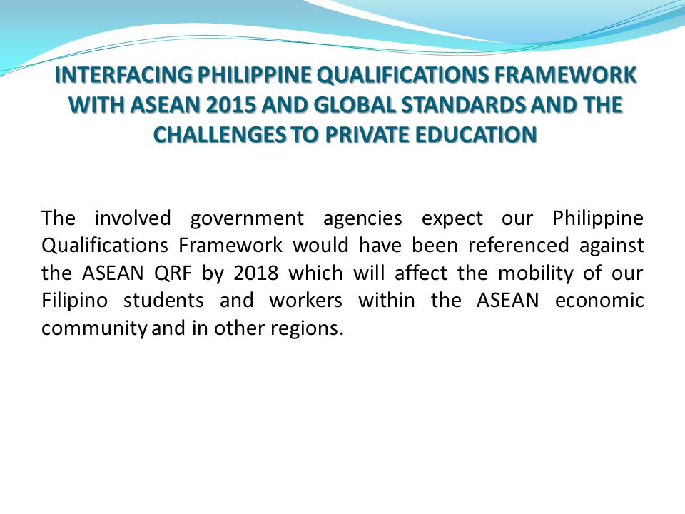 INTERFACING PHILIPPINE QUALIFICATIONS FRAMEWORK WITH ASEAN 2015 AND GLOBAL STANDARDS AND THE CHALLENGES TO PRIVATE EDUCATION The involved government agencies expect our Philippine Qualifications Framework would have been referenced against the ASEAN QRF by 2018 which will affect the mobility of our Filipino students and workers within the ASEAN economic community and in other regions.