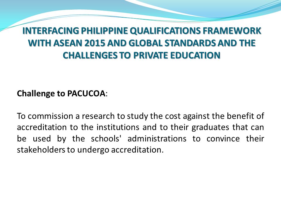 INTERFACING PHILIPPINE QUALIFICATIONS FRAMEWORK WITH ASEAN 2015 AND GLOBAL STANDARDS AND THE CHALLENGES TO PRIVATE EDUCATION Challenge to PACUCOA: To commission a research to study the cost against the benefit of accreditation to the institutions and to their graduates that can be used by the schools administrations to convince their stakeholders to undergo accreditation.