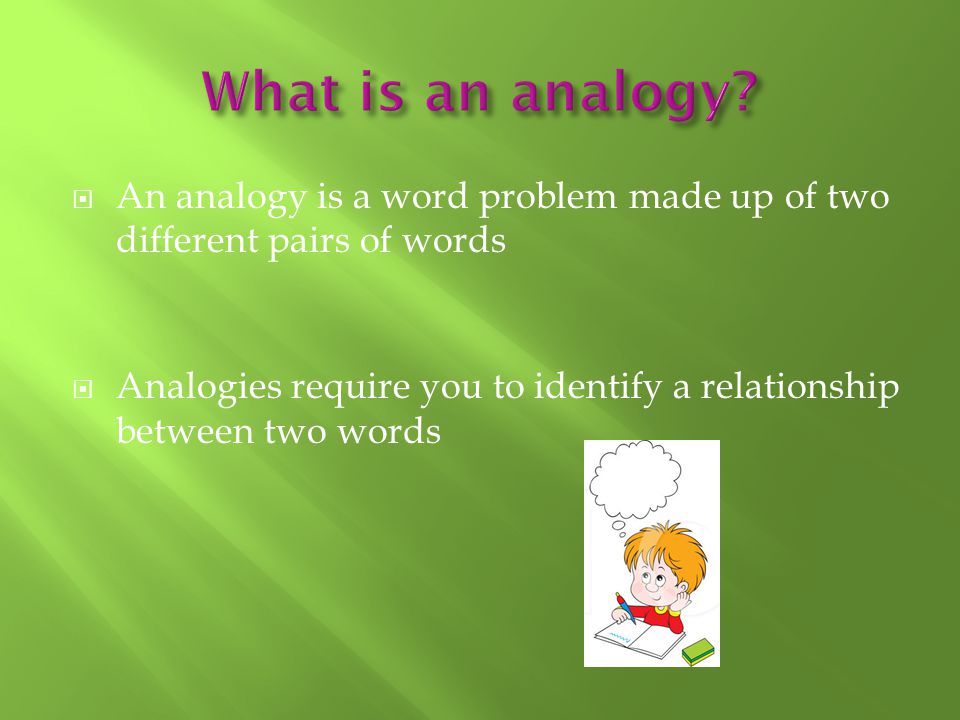  An analogy is a word problem made up of two different pairs of words  Analogies require you to identify a relationship between two words