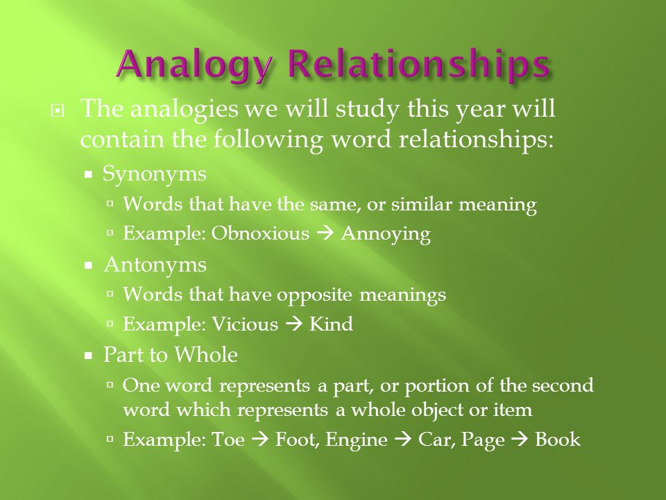  The analogies we will study this year will contain the following word relationships:  Synonyms  Words that have the same, or similar meaning  Example: Obnoxious  Annoying  Antonyms  Words that have opposite meanings  Example: Vicious  Kind  Part to Whole  One word represents a part, or portion of the second word which represents a whole object or item  Example: Toe  Foot, Engine  Car, Page  Book
