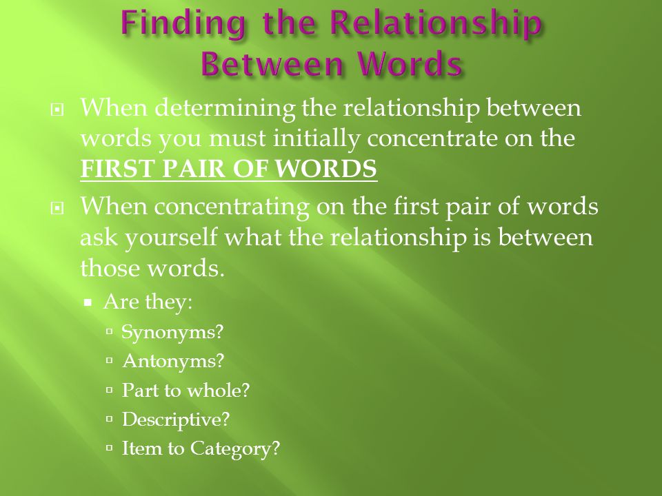  When determining the relationship between words you must initially concentrate on the FIRST PAIR OF WORDS  When concentrating on the first pair of words ask yourself what the relationship is between those words.