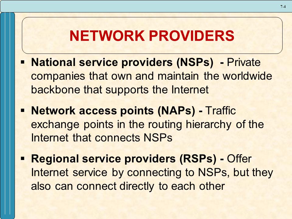7-4 NETWORK PROVIDERS  National service providers (NSPs) - Private companies that own and maintain the worldwide backbone that supports the Internet  Network access points (NAPs) - Traffic exchange points in the routing hierarchy of the Internet that connects NSPs  Regional service providers (RSPs) - Offer Internet service by connecting to NSPs, but they also can connect directly to each other