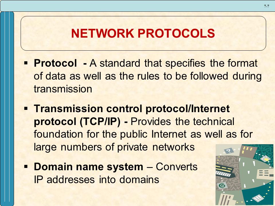7-7 NETWORK PROTOCOLS  Protocol - A standard that specifies the format of data as well as the rules to be followed during transmission  Transmission control protocol/Internet protocol (TCP/IP) - Provides the technical foundation for the public Internet as well as for large numbers of private networks  Domain name system – Converts IP addresses into domains