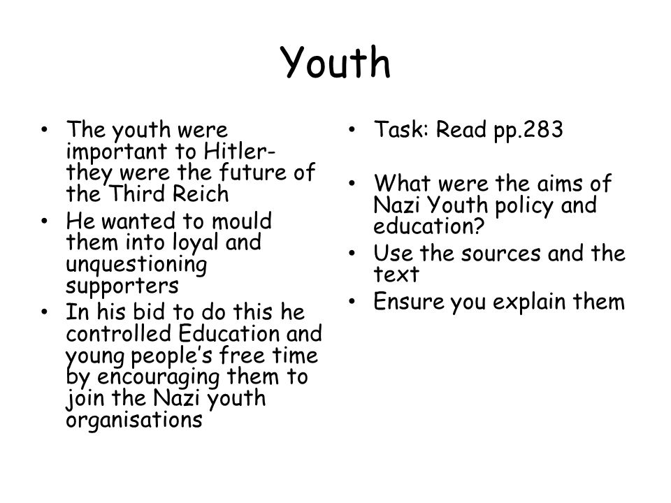 Youth The youth were important to Hitler- they were the future of the Third Reich He wanted to mould them into loyal and unquestioning supporters In his bid to do this he controlled Education and young people’s free time by encouraging them to join the Nazi youth organisations Task: Read pp.283 What were the aims of Nazi Youth policy and education.