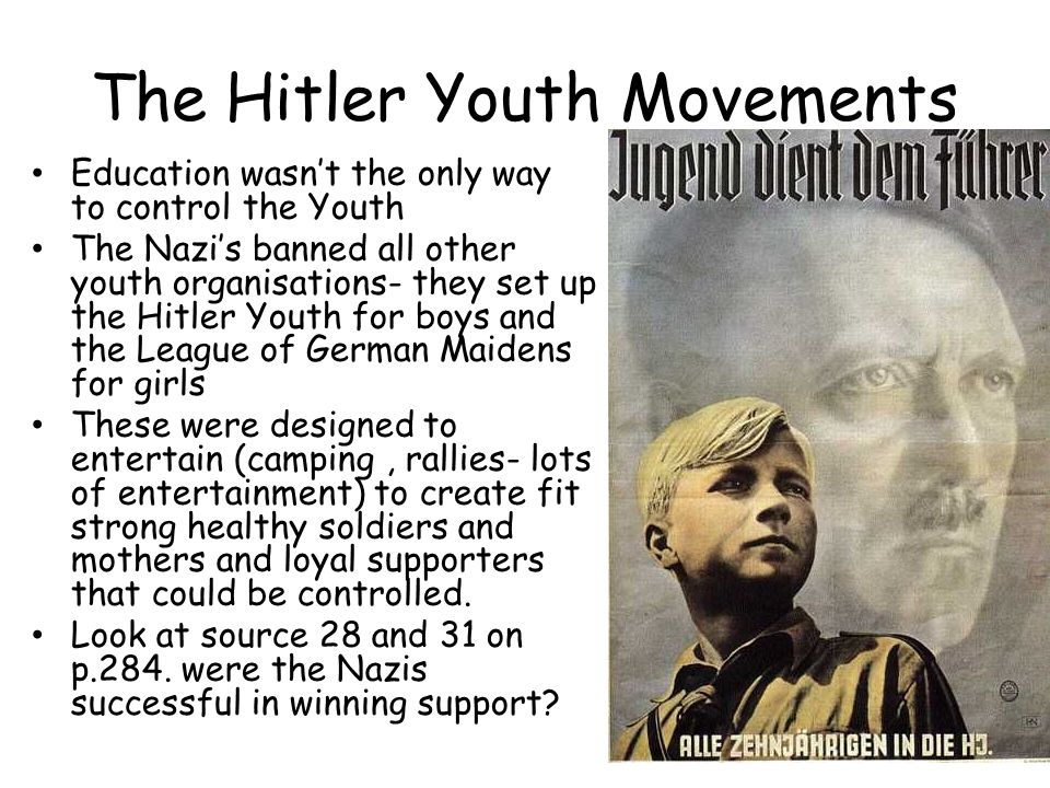 The Hitler Youth Movements Education wasn’t the only way to control the Youth The Nazi’s banned all other youth organisations- they set up the Hitler Youth for boys and the League of German Maidens for girls These were designed to entertain (camping, rallies- lots of entertainment) to create fit strong healthy soldiers and mothers and loyal supporters that could be controlled.