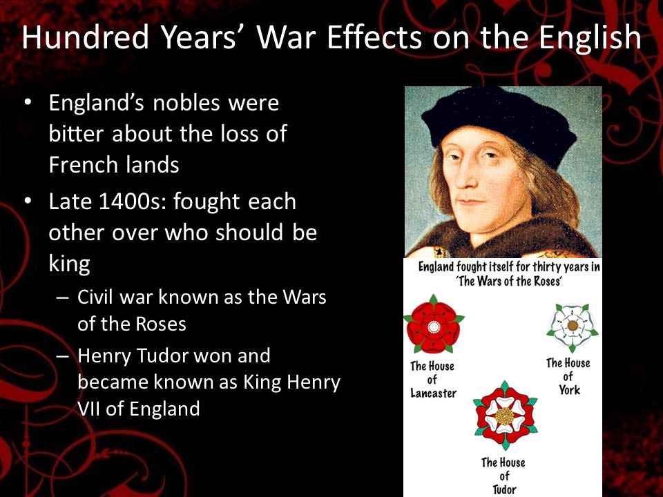 Hundred Years’ War Effects on the English England’s nobles were bitter about the loss of French lands Late 1400s: fought each other over who should be king – Civil war known as the Wars of the Roses – Henry Tudor won and became known as King Henry VII of England