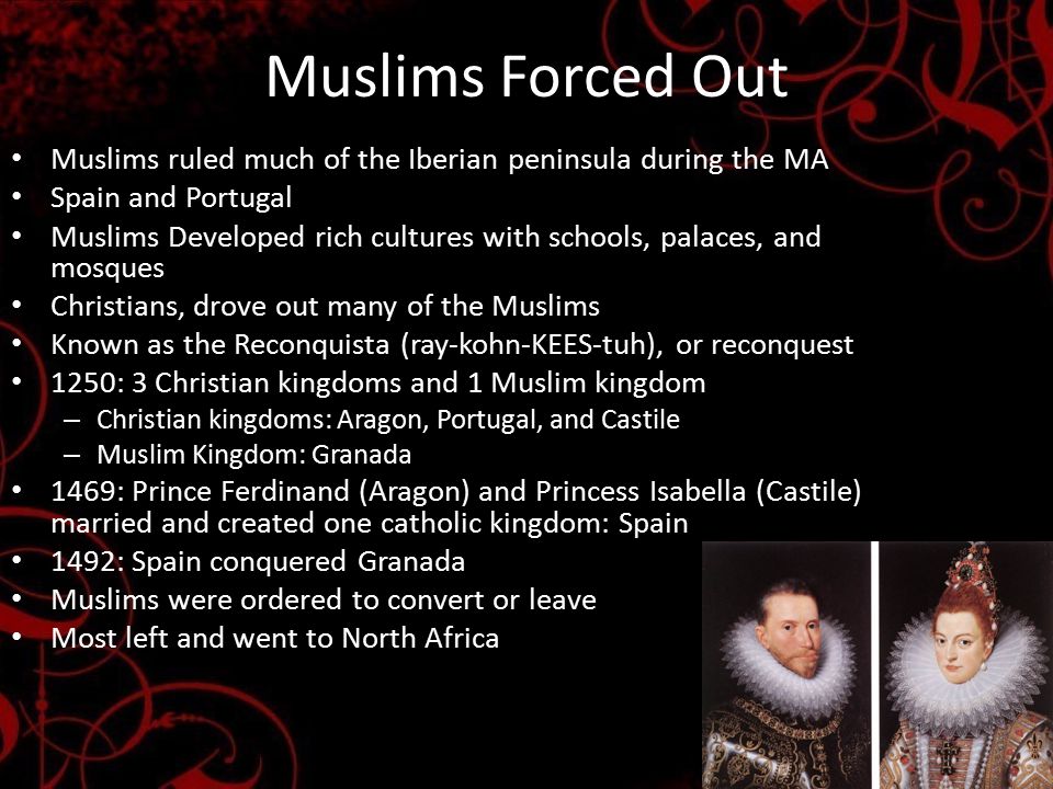 Muslims Forced Out Muslims ruled much of the Iberian peninsula during the MA Spain and Portugal Muslims Developed rich cultures with schools, palaces, and mosques Christians, drove out many of the Muslims Known as the Reconquista (ray-kohn-KEES-tuh), or reconquest 1250: 3 Christian kingdoms and 1 Muslim kingdom – Christian kingdoms: Aragon, Portugal, and Castile – Muslim Kingdom: Granada 1469: Prince Ferdinand (Aragon) and Princess Isabella (Castile) married and created one catholic kingdom: Spain 1492: Spain conquered Granada Muslims were ordered to convert or leave Most left and went to North Africa