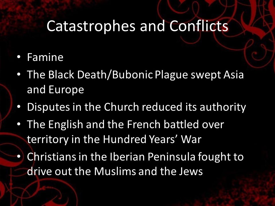 Catastrophes and Conflicts Famine The Black Death/Bubonic Plague swept Asia and Europe Disputes in the Church reduced its authority The English and the French battled over territory in the Hundred Years’ War Christians in the Iberian Peninsula fought to drive out the Muslims and the Jews