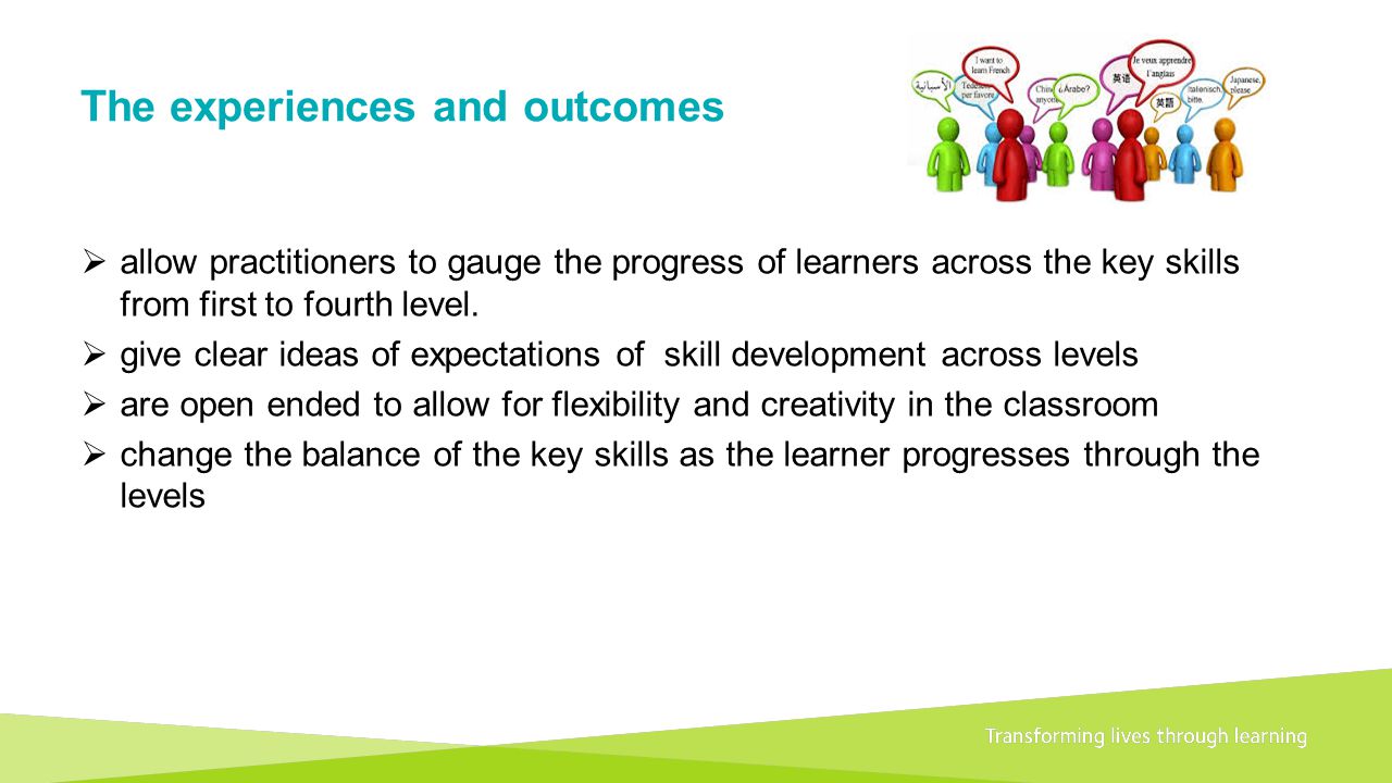 Transforming lives through learningDocument title A 1+2 approach to language learning Framework for primary schools – Guidance for P1 The experiences and outcomes  allow practitioners to gauge the progress of learners across the key skills from first to fourth level.