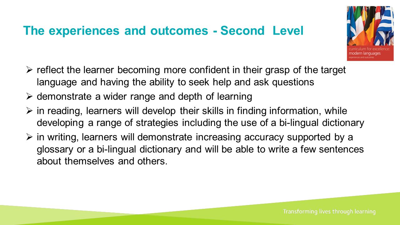 Transforming lives through learningDocument title A 1+2 approach to language learning Framework for primary schools – Guidance for P1 The experiences and outcomes - Second Level  reflect the learner becoming more confident in their grasp of the target language and having the ability to seek help and ask questions  demonstrate a wider range and depth of learning  in reading, learners will develop their skills in finding information, while developing a range of strategies including the use of a bi-lingual dictionary  in writing, learners will demonstrate increasing accuracy supported by a glossary or a bi-lingual dictionary and will be able to write a few sentences about themselves and others.