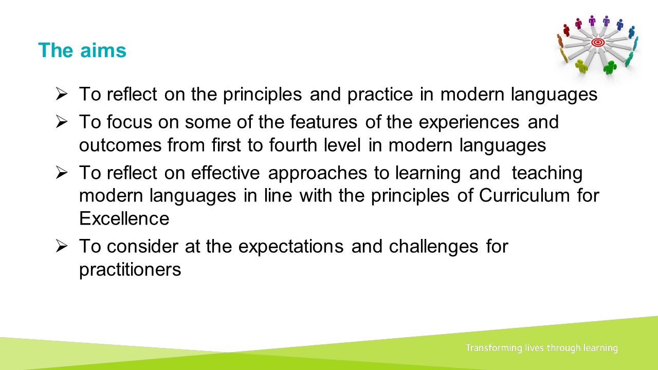 Transforming lives through learningDocument title The aims  To reflect on the principles and practice in modern languages  To focus on some of the features of the experiences and outcomes from first to fourth level in modern languages  To reflect on effective approaches to learning and teaching modern languages in line with the principles of Curriculum for Excellence  To consider at the expectations and challenges for practitioners