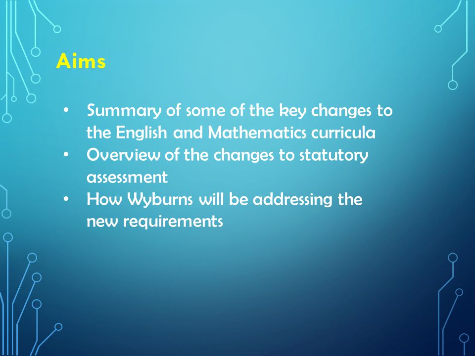 Aims Summary of some of the key changes to the English and Mathematics curricula Overview of the changes to statutory assessment How Wyburns will be addressing the new requirements