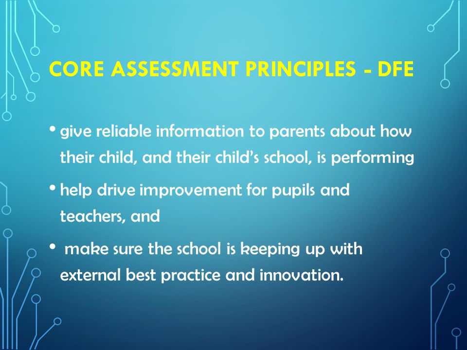 CORE ASSESSMENT PRINCIPLES - DFE give reliable information to parents about how their child, and their child’s school, is performing help drive improvement for pupils and teachers, and make sure the school is keeping up with external best practice and innovation.