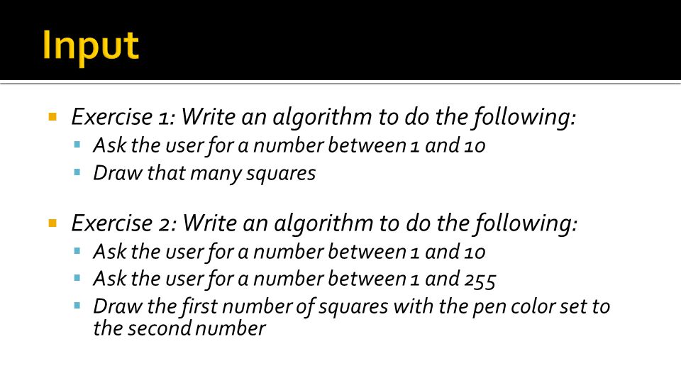  Exercise 1: Write an algorithm to do the following:  Ask the user for a number between 1 and 10  Draw that many squares  Exercise 2: Write an algorithm to do the following:  Ask the user for a number between 1 and 10  Ask the user for a number between 1 and 255  Draw the first number of squares with the pen color set to the second number