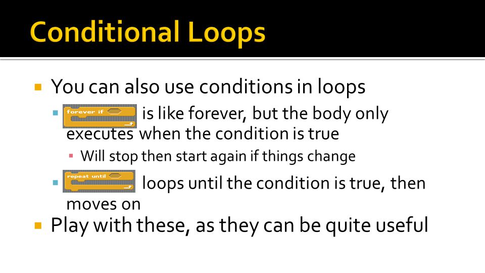  You can also use conditions in loops  is like forever, but the body only executes when the condition is true ▪ Will stop then start again if things change  loops until the condition is true, then moves on  Play with these, as they can be quite useful