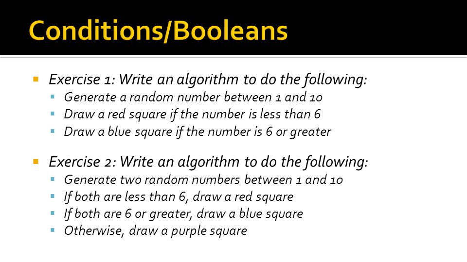  Exercise 1: Write an algorithm to do the following:  Generate a random number between 1 and 10  Draw a red square if the number is less than 6  Draw a blue square if the number is 6 or greater  Exercise 2: Write an algorithm to do the following:  Generate two random numbers between 1 and 10  If both are less than 6, draw a red square  If both are 6 or greater, draw a blue square  Otherwise, draw a purple square