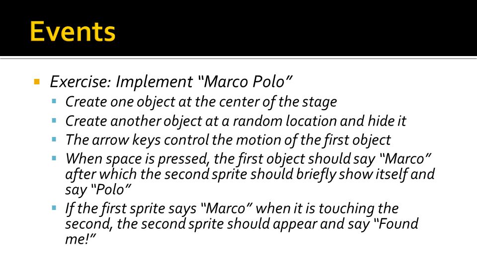  Exercise: Implement Marco Polo  Create one object at the center of the stage  Create another object at a random location and hide it  The arrow keys control the motion of the first object  When space is pressed, the first object should say Marco after which the second sprite should briefly show itself and say Polo  If the first sprite says Marco when it is touching the second, the second sprite should appear and say Found me!