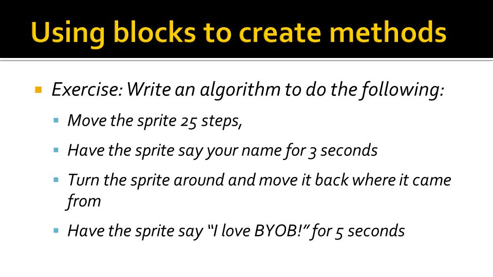  Exercise: Write an algorithm to do the following:  Move the sprite 25 steps,  Have the sprite say your name for 3 seconds  Turn the sprite around and move it back where it came from  Have the sprite say I love BYOB! for 5 seconds