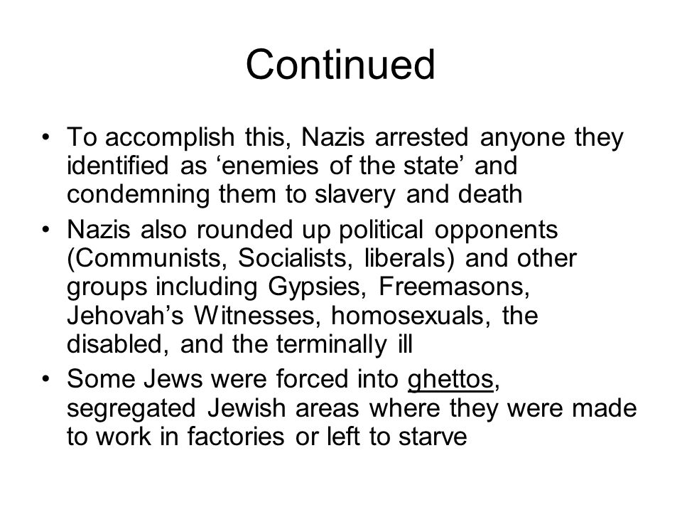 Continued To accomplish this, Nazis arrested anyone they identified as ‘enemies of the state’ and condemning them to slavery and death Nazis also rounded up political opponents (Communists, Socialists, liberals) and other groups including Gypsies, Freemasons, Jehovah’s Witnesses, homosexuals, the disabled, and the terminally ill Some Jews were forced into ghettos, segregated Jewish areas where they were made to work in factories or left to starve