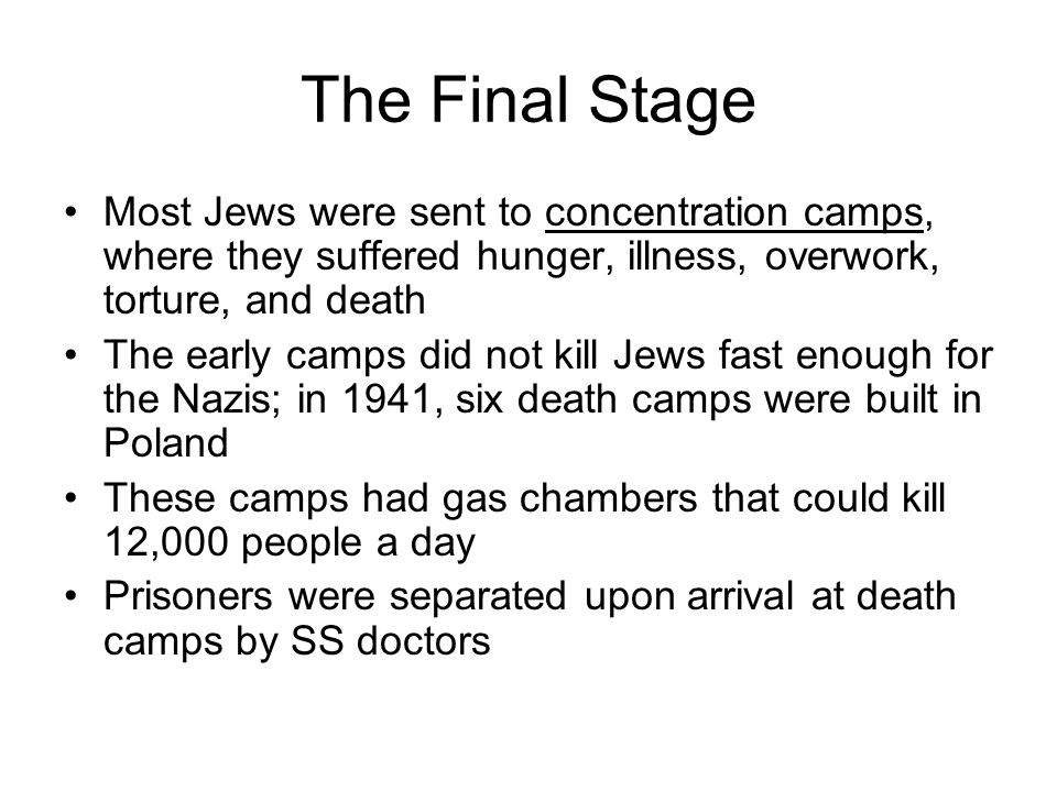 The Final Stage Most Jews were sent to concentration camps, where they suffered hunger, illness, overwork, torture, and death The early camps did not kill Jews fast enough for the Nazis; in 1941, six death camps were built in Poland These camps had gas chambers that could kill 12,000 people a day Prisoners were separated upon arrival at death camps by SS doctors