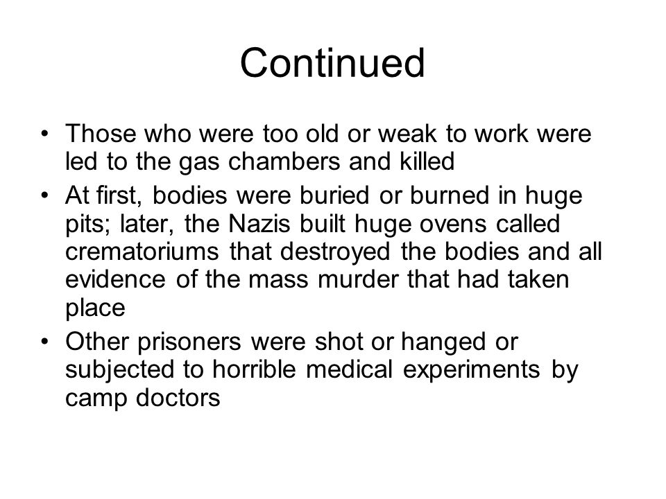 Continued Those who were too old or weak to work were led to the gas chambers and killed At first, bodies were buried or burned in huge pits; later, the Nazis built huge ovens called crematoriums that destroyed the bodies and all evidence of the mass murder that had taken place Other prisoners were shot or hanged or subjected to horrible medical experiments by camp doctors
