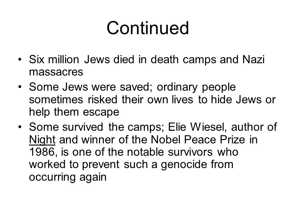 Continued Six million Jews died in death camps and Nazi massacres Some Jews were saved; ordinary people sometimes risked their own lives to hide Jews or help them escape Some survived the camps; Elie Wiesel, author of Night and winner of the Nobel Peace Prize in 1986, is one of the notable survivors who worked to prevent such a genocide from occurring again