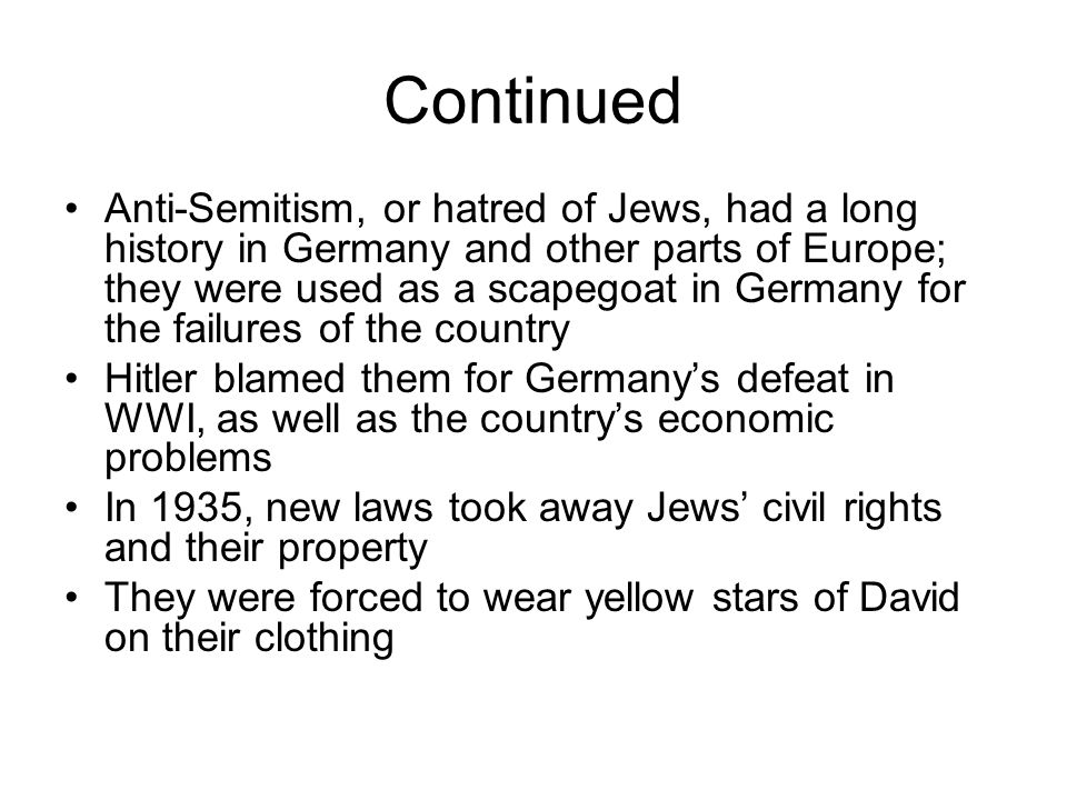 Continued Anti-Semitism, or hatred of Jews, had a long history in Germany and other parts of Europe; they were used as a scapegoat in Germany for the failures of the country Hitler blamed them for Germany’s defeat in WWI, as well as the country’s economic problems In 1935, new laws took away Jews’ civil rights and their property They were forced to wear yellow stars of David on their clothing
