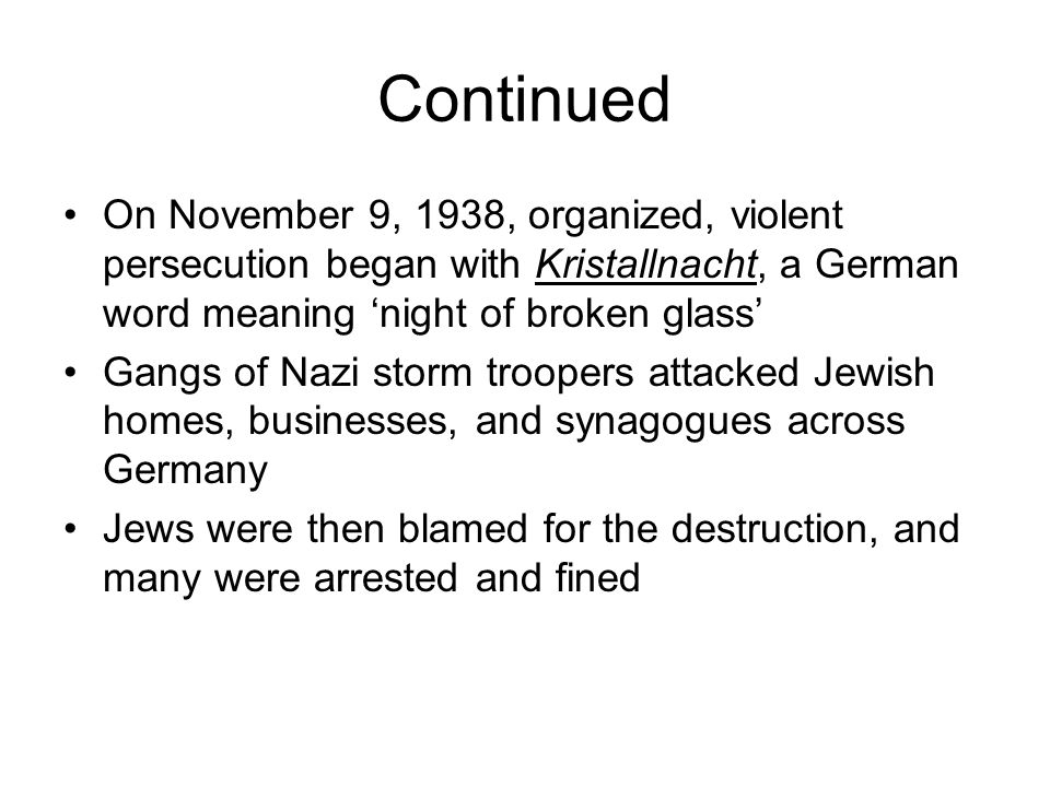 Continued On November 9, 1938, organized, violent persecution began with Kristallnacht, a German word meaning ‘night of broken glass’ Gangs of Nazi storm troopers attacked Jewish homes, businesses, and synagogues across Germany Jews were then blamed for the destruction, and many were arrested and fined